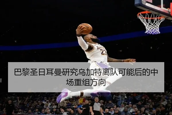 巴黎圣日耳曼研究乌加特离队可能后的中场重组方向