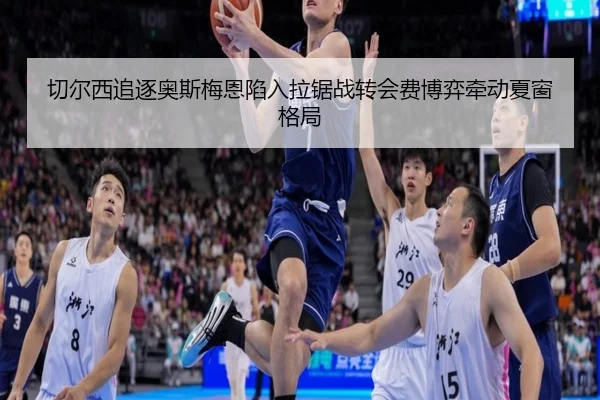 切尔西追逐奥斯梅恩陷入拉锯战转会费博弈牵动夏窗格局