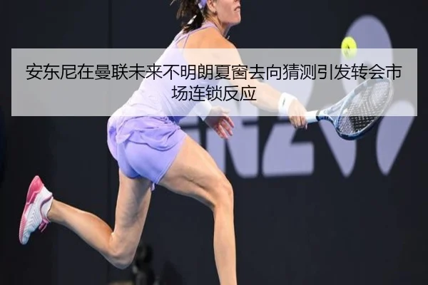 安东尼在曼联未来不明朗夏窗去向猜测引发转会市场连锁反应（kaiyun）