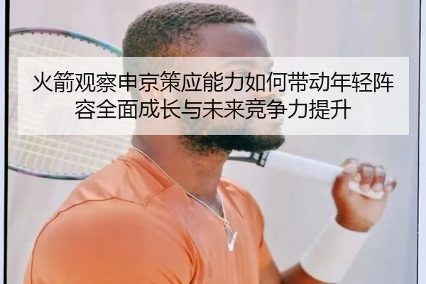 火箭观察申京策应能力如何带动年轻阵容全面成长与未来竞争力提升（kaiyun）