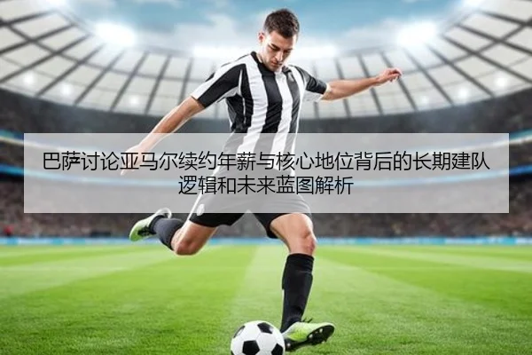 巴萨讨论亚马尔续约年薪与核心地位背后的长期建队逻辑和未来蓝图解析