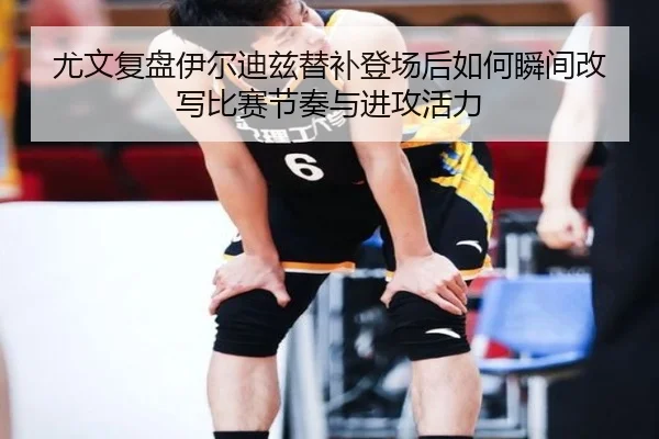 尤文复盘伊尔迪兹替补登场后如何瞬间改写比赛节奏与进攻活力