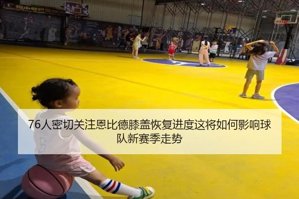 76人密切关注恩比德膝盖恢复进度这将如何影响球队新赛季走势（kaiyun）