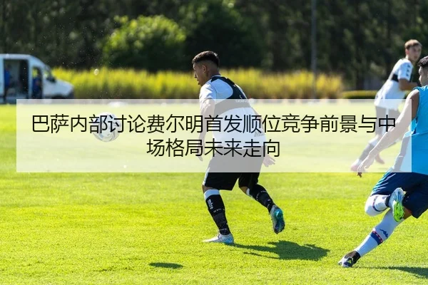 巴萨内部讨论费尔明首发顺位竞争前景与中场格局未来走向（kaiyun）